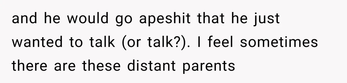 and he would go apeshit that he just wanted to talk (or talk?). I feel sometimes there are these distant parents
