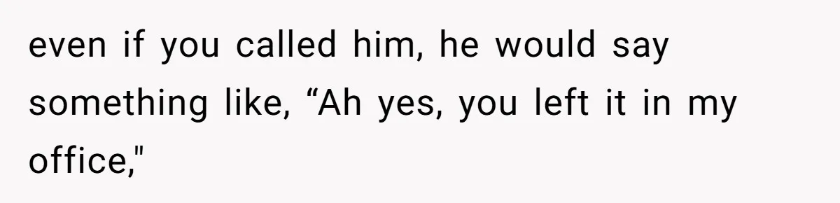 even if you called him, he would say something like, “Ah yes, you left it in my office,"