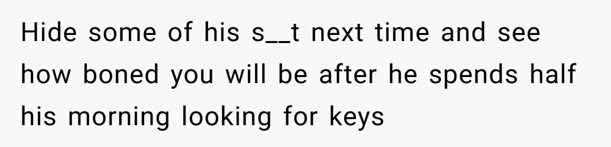 Hide some of his s__t next time and see how boned you will be after he spends half his morning looking for keys