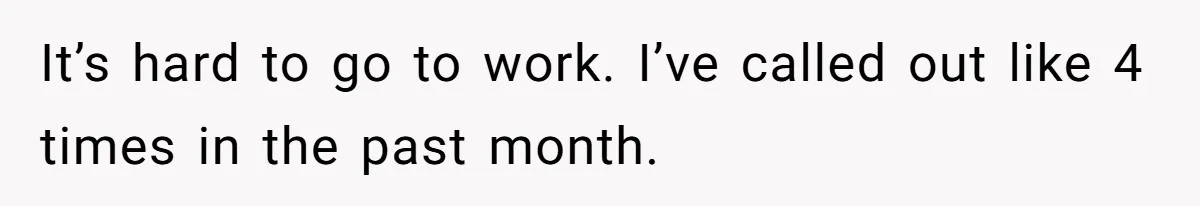 It’s hard to go to work. I’ve called out like 4 times in the past month.