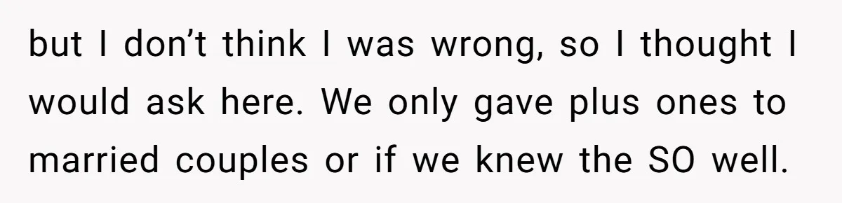 She Makes One Exception For Wedding Guest, Then Regrets It When He Brings A Stranger but I don’t think I was wrong, so I thought I would ask here. We only gave plus ones to married couples or if we knew the SO well.