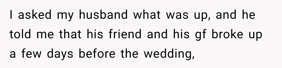 She Makes One Exception For Wedding Guest, Then Regrets It When He Brings A Stranger I asked my husband what was up, and he told me that his friend and his gf broke up a few days before the wedding,