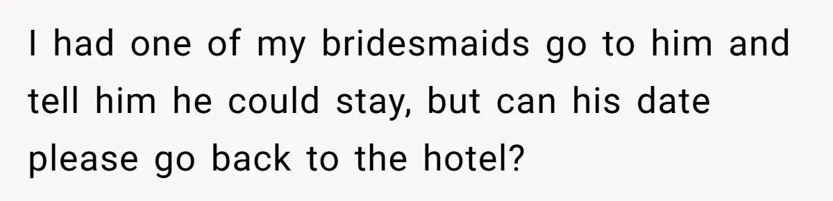 She Makes One Exception For Wedding Guest, Then Regrets It When He Brings A Stranger I had one of my bridesmaids go to him and tell him he could stay, but can his date please go back to the hotel?