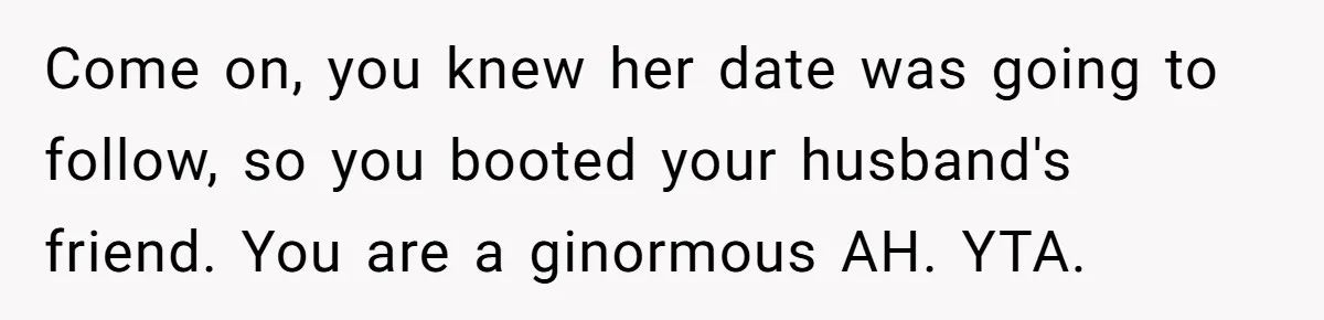 She Makes One Exception For Wedding Guest, Then Regrets It When He Brings A Stranger Come on, you knew her date was going to follow, so you booted your husband's friend. You are a ginormous AH. YTA.