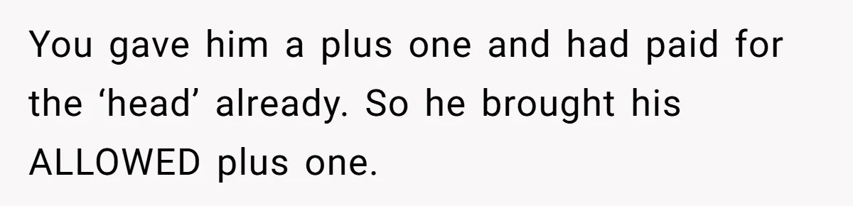 She Makes One Exception For Wedding Guest, Then Regrets It When He Brings A Stranger You gave him a plus one and had paid for the ‘head’ already. So he brought his ALLOWED plus one.
