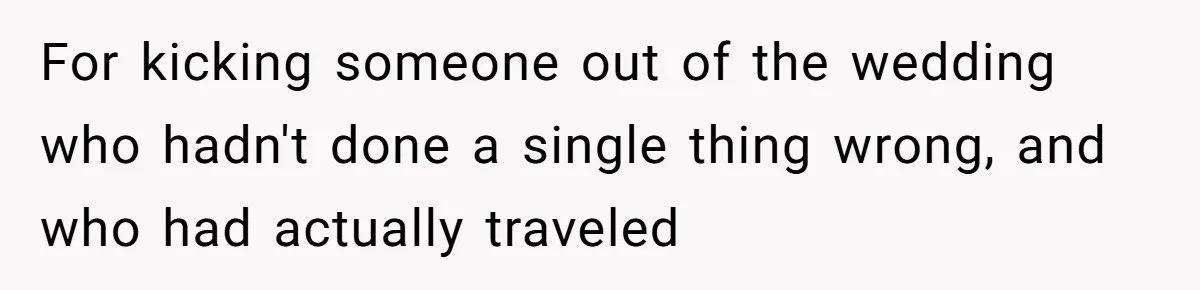 She Makes One Exception For Wedding Guest, Then Regrets It When He Brings A Stranger For kicking someone out of the wedding who hadn't done a single thing wrong, and who had actually traveled
