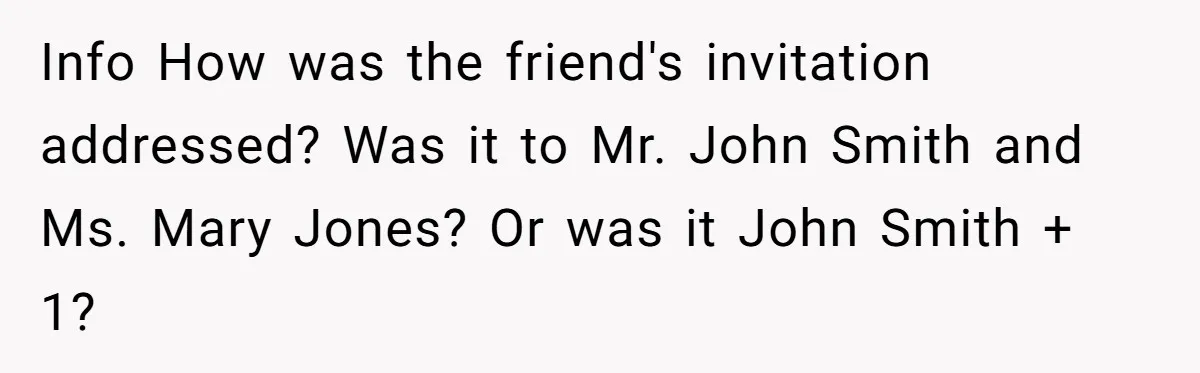 She Makes One Exception For Wedding Guest, Then Regrets It When He Brings A Stranger Info How was the friend's invitation addressed? Was it to Mr. John Smith and Ms. Mary Jones? Or was it John Smith + 1?