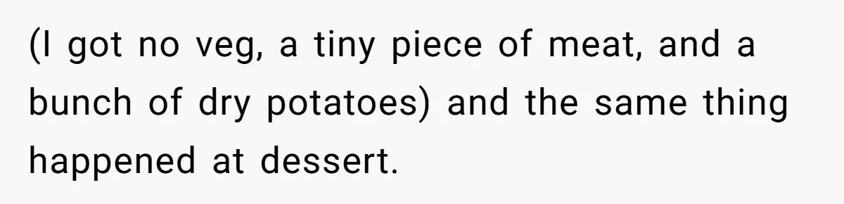 (I got no veg, a tiny piece of meat, and a bunch of dry potatoes) and the same thing happened at dessert.