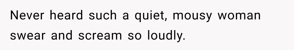 Never heard such a quiet, mousy woman swear and scream so loudly.