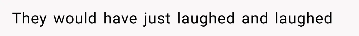 They would have just laughed and laughed