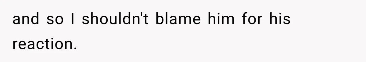 and so I shouldn't blame him for his reaction.