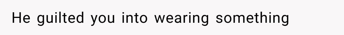 He guilted you into wearing something