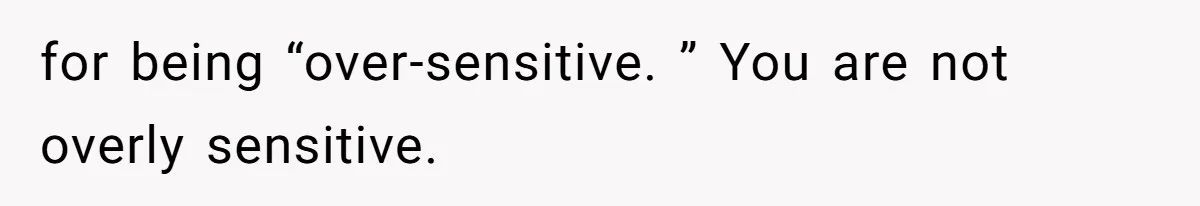 for being “over-sensitive. ” You are not overly sensitive.