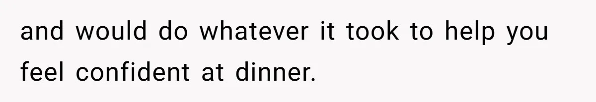 and would do whatever it took to help you feel confident at dinner.