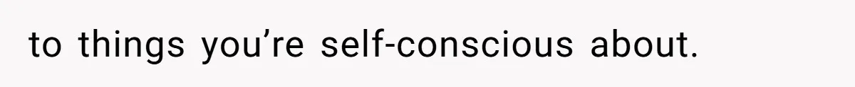 to things you’re self-conscious about.