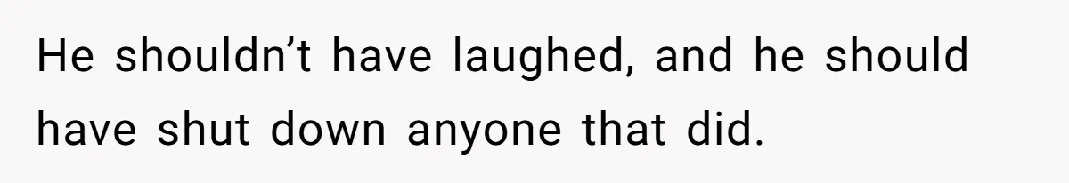 He shouldn’t have laughed, and he should have shut down anyone that did.