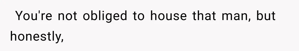 ​ You're not obliged to house that man, but honestly,