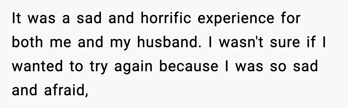 It was a sad and horrific experience for both me and my husband. I wasn't sure if I wanted to try again because I was so sad and afraid,