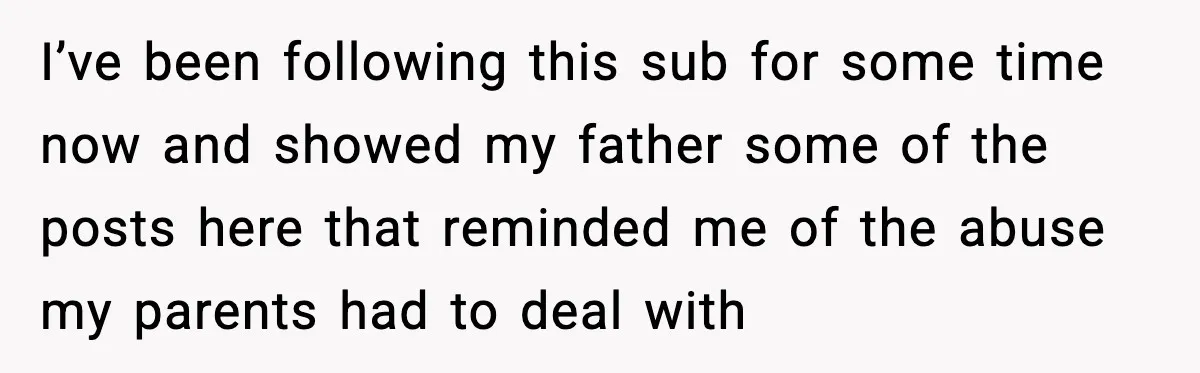 I’ve been following this sub for some time now and showed my father some of the posts here that reminded me of the abuse my parents had to deal with
