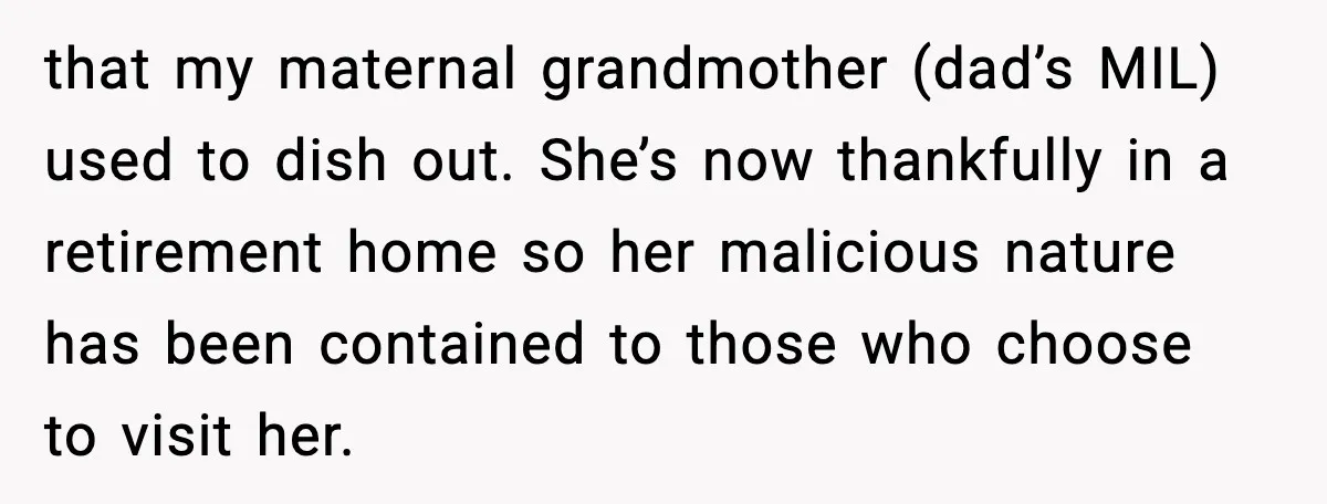 that my maternal grandmother (dad’s MIL) used to dish out. She’s now thankfully in a retirement home so her malicious nature has been contained to those who choose to visit...