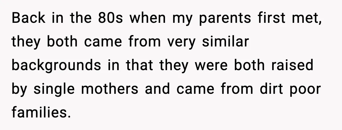 Back in the 80s when my parents first met, they both came from very similar backgrounds in that they were both raised by single mothers and came from dirt poor...
