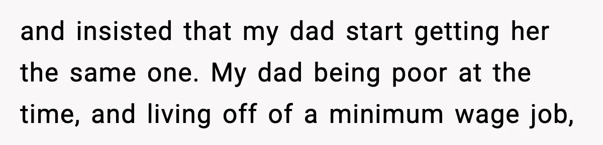 and insisted that my dad start getting her the same one. My dad being poor at the time, and living off of a minimum wage job,