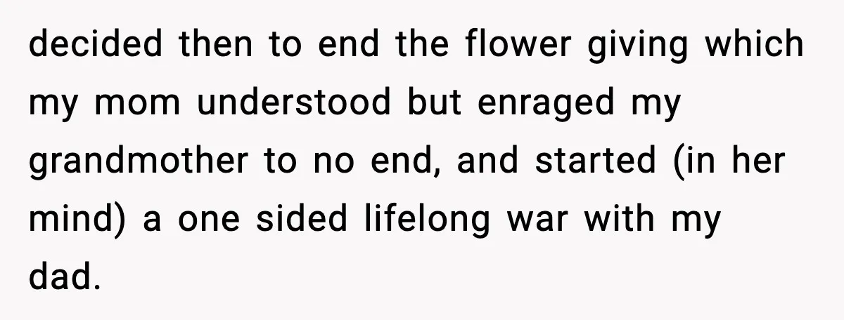 decided then to end the flower giving which my mom understood but enraged my grandmother to no end, and started (in her mind) a one sided lifelong war with my...