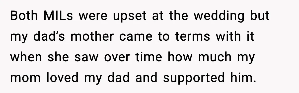 Both MILs were upset at the wedding but my dad’s mother came to terms with it when she saw over time how much my mom loved my dad and supported...