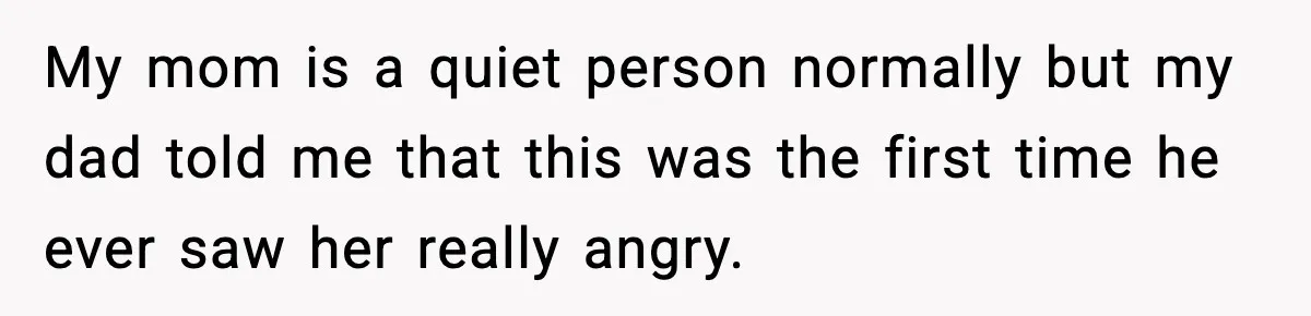 My mom is a quiet person normally but my dad told me that this was the first time he ever saw her really angry.