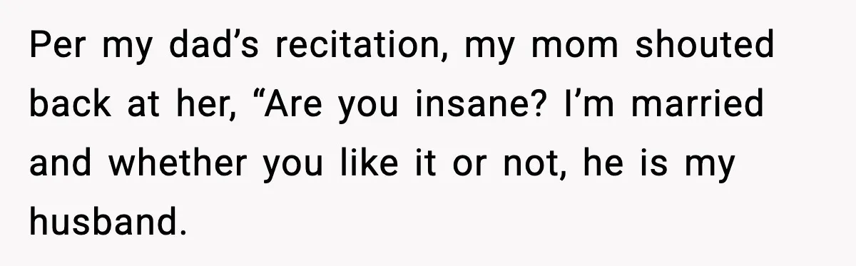 Per my dad’s recitation, my mom shouted back at her, “Are you insane? I’m married and whether you like it or not, he is my husband.