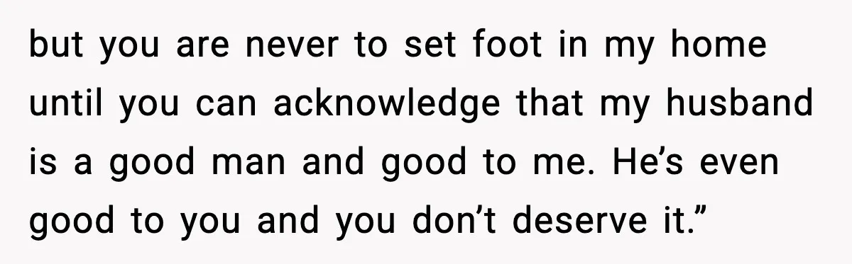 but you are never to set foot in my home until you can acknowledge that my husband is a good man and good to me. He’s even good to you...