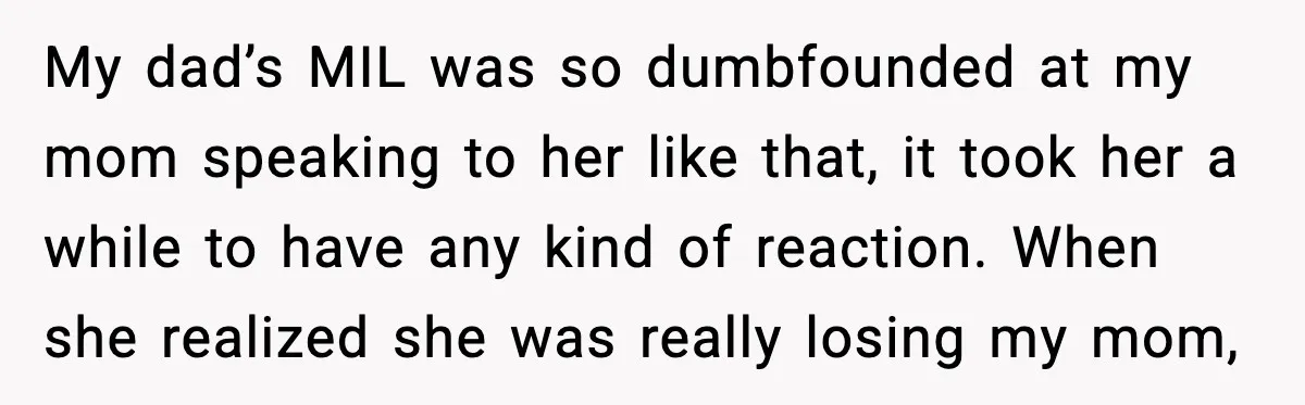 My dad’s MIL was so dumbfounded at my mom speaking to her like that, it took her a while to have any kind of reaction. When she realized she was...