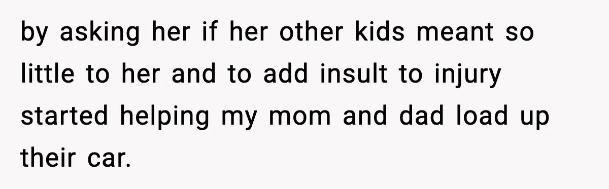 by asking her if her other kids meant so little to her and to add insult to injury started helping my mom and dad load up their car.