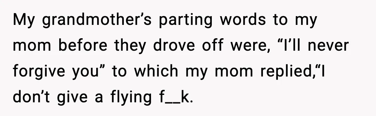 My grandmother’s parting words to my mom before they drove off were, “I’ll never forgive you” to which my mom replied,“I don’t give a flying f__k.