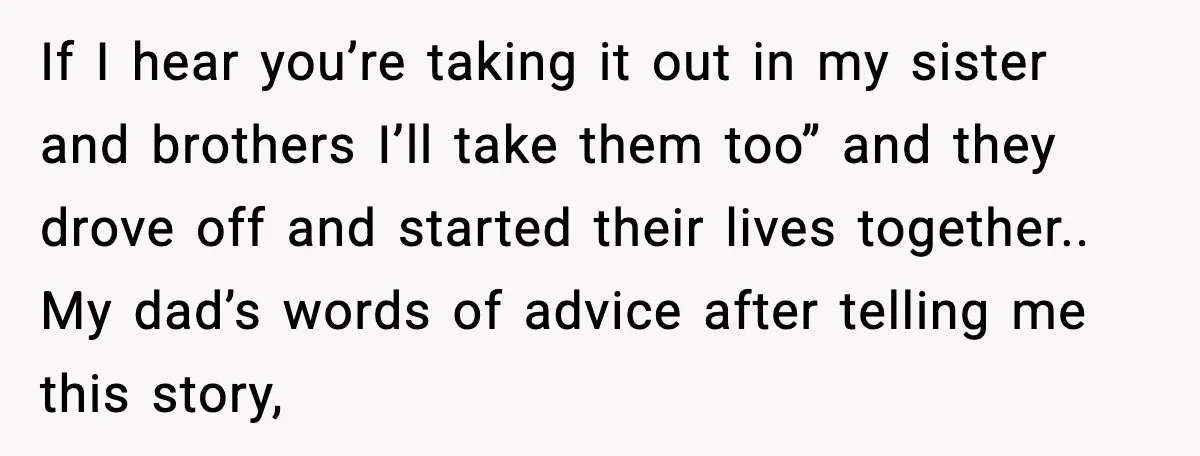 If I hear you’re taking it out in my sister and brothers I’ll take them too” and they drove off and started their lives together.. My dad’s words of advice...