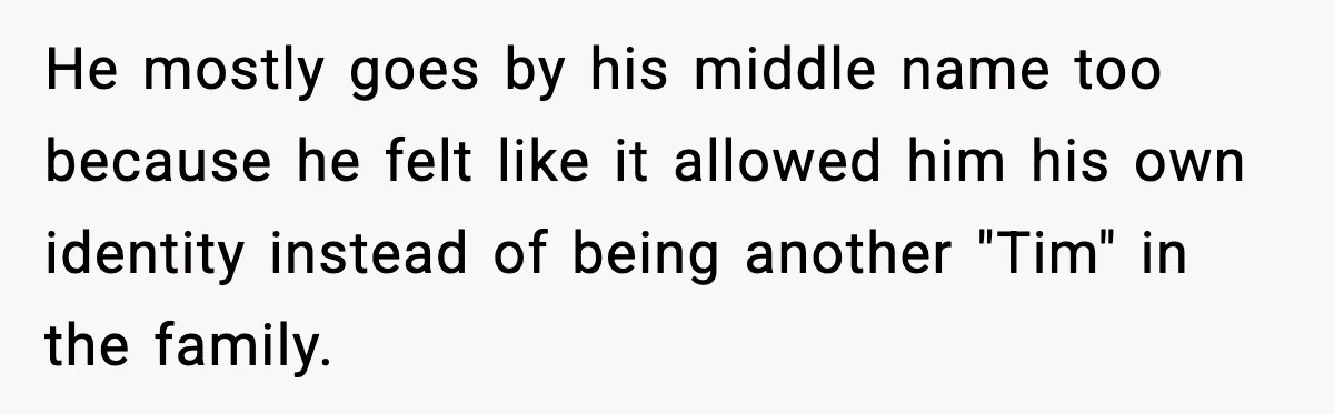 He mostly goes by his middle name too because he felt like it allowed him his own identity instead of being another "Tim" in the family.