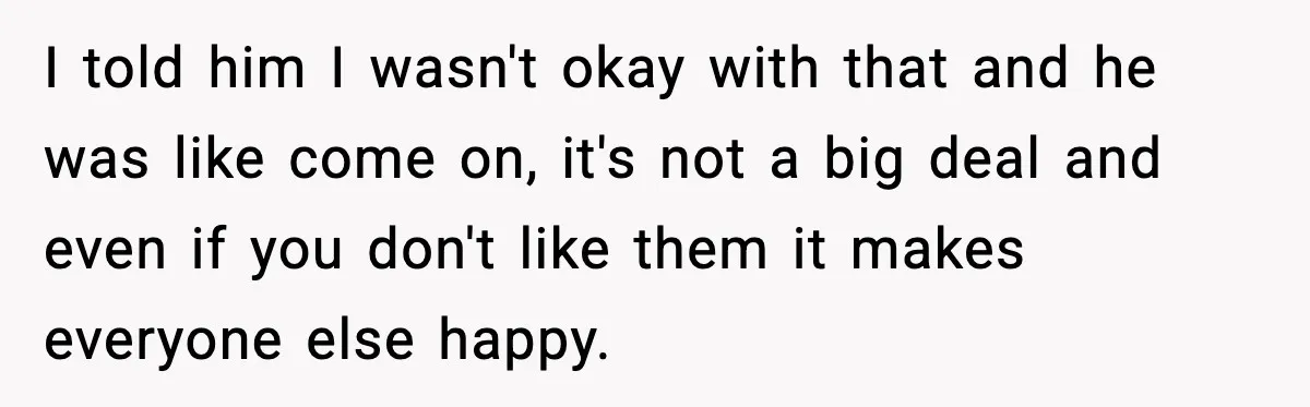 I told him I wasn't okay with that and he was like come on, it's not a big deal and even if you don't like them it makes everyone else...