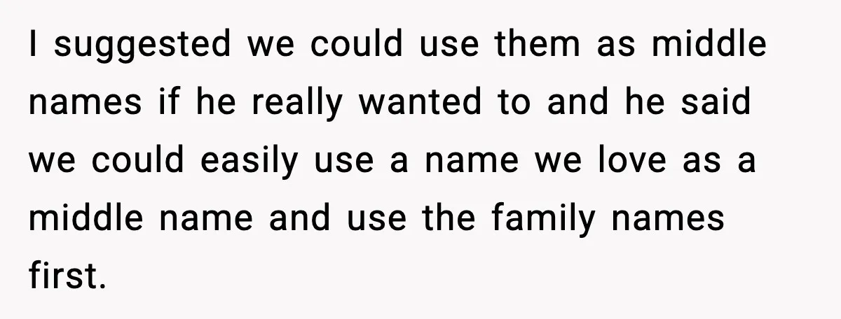 I suggested we could use them as middle names if he really wanted to and he said we could easily use a name we love as a middle name and...