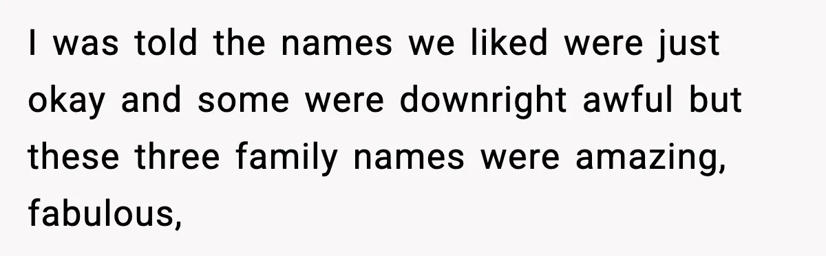 I was told the names we liked were just okay and some were downright awful but these three family names were amazing, fabulous,