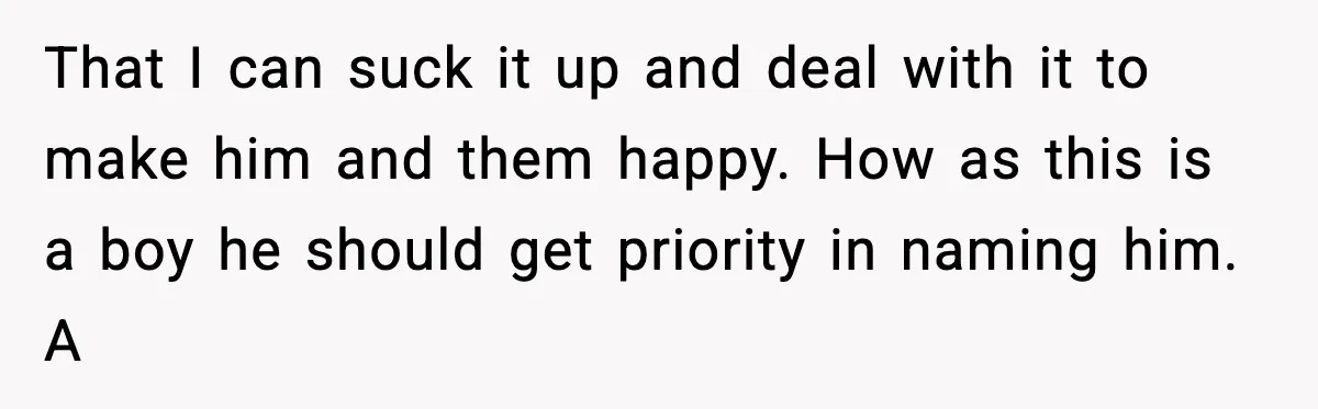 That I can suck it up and deal with it to make him and them happy. How as this is a boy he should get priority in naming him. A