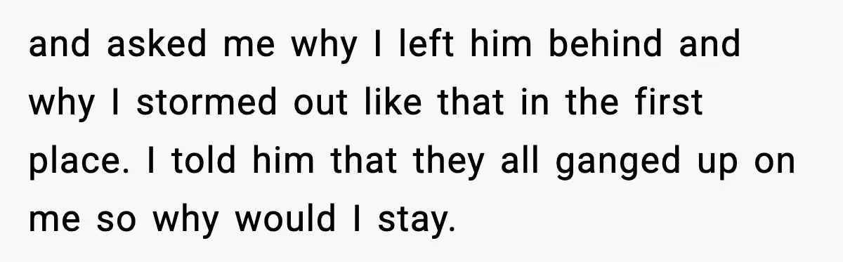 and asked me why I left him behind and why I stormed out like that in the first place. I told him that they all ganged up on me so...