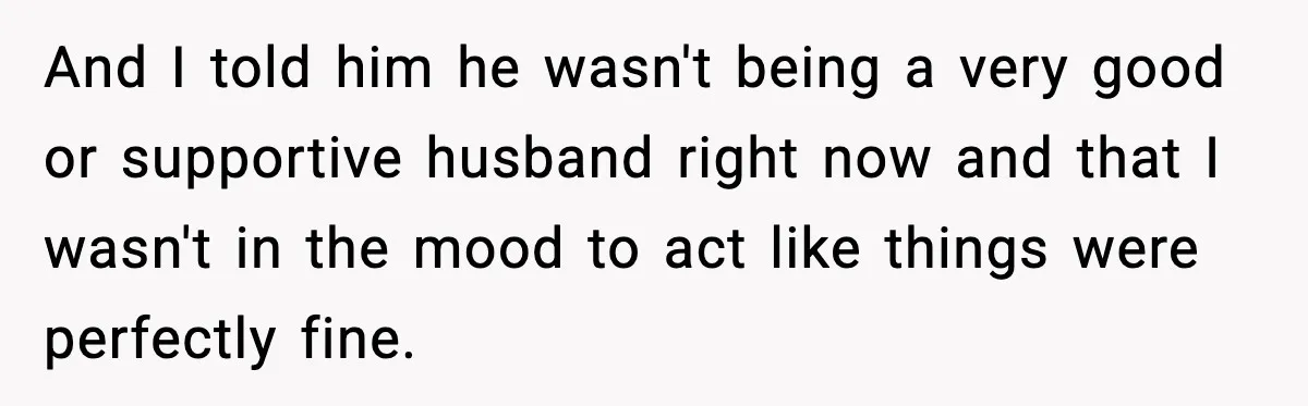 And I told him he wasn't being a very good or supportive husband right now and that I wasn't in the mood to act like things were perfectly fine.