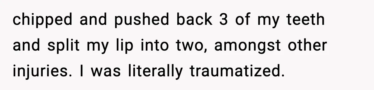 Woman Refuses to Stay at In-Laws’ House After Being Treated Like a Stranger chipped and pushed back 3 of my teeth and split my lip into two, amongst other injuries. I was literally traumatized.