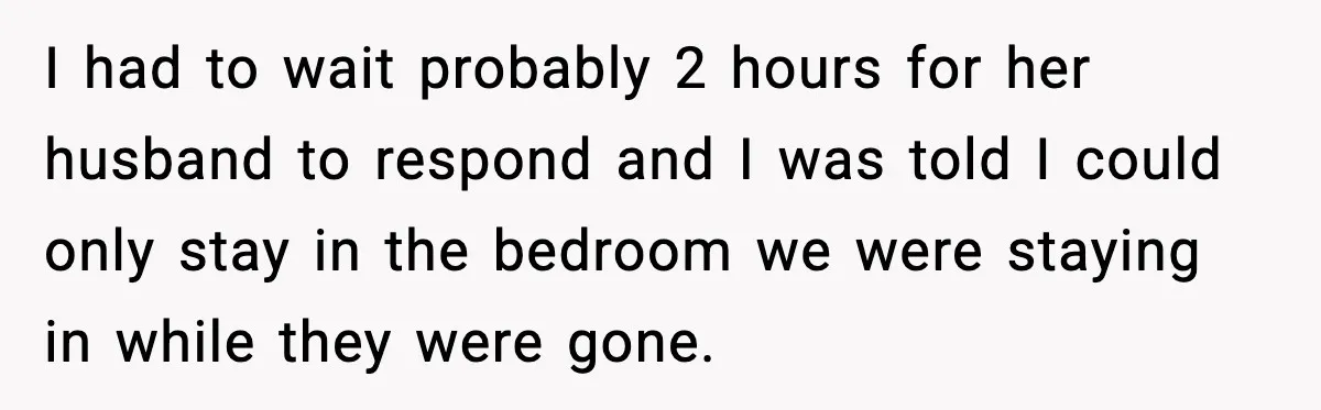Woman Refuses to Stay at In-Laws’ House After Being Treated Like a Stranger I had to wait probably 2 hours for her husband to respond and I was told I could only stay in the bedroom we were staying in while they were...