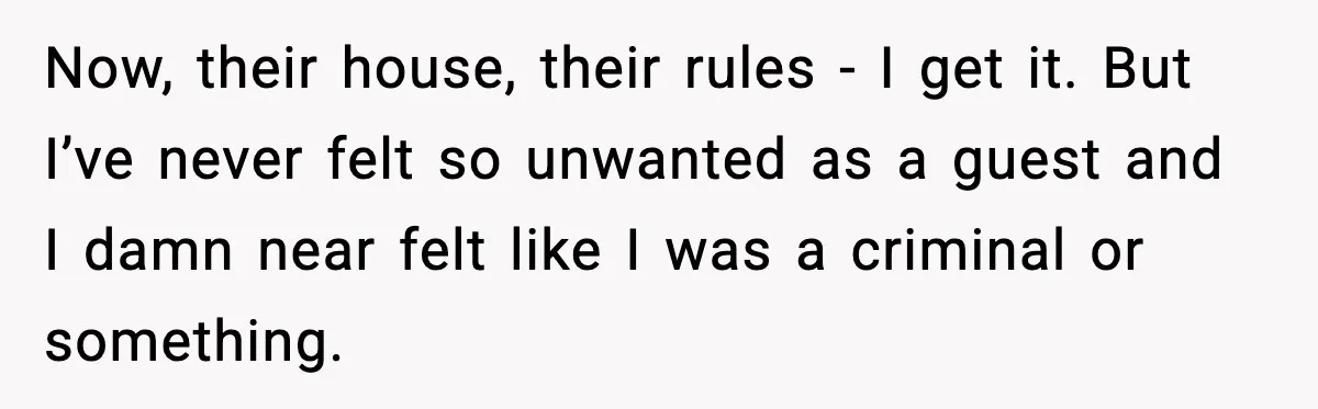 Woman Refuses to Stay at In-Laws’ House After Being Treated Like a Stranger Now, their house, their rules - I get it. But I’ve never felt so unwanted as a guest and I damn near felt like I was a criminal or something.