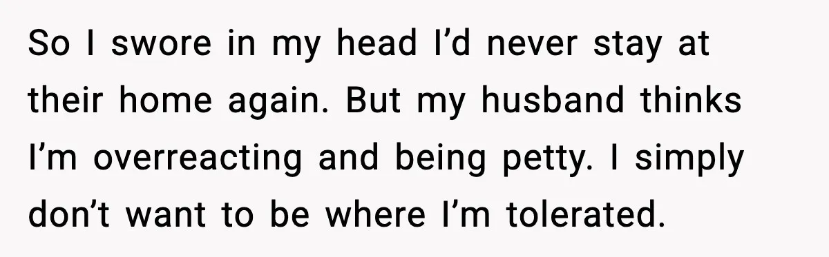 Woman Refuses to Stay at In-Laws’ House After Being Treated Like a Stranger So I swore in my head I’d never stay at their home again. But my husband thinks I’m overreacting and being petty. I simply don’t want to be where I’m...
