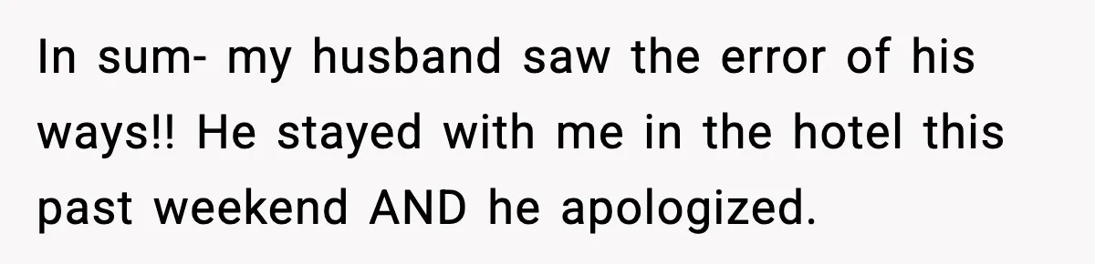 Woman Refuses to Stay at In-Laws’ House After Being Treated Like a Stranger In sum- my husband saw the error of his ways!! He stayed with me in the hotel this past weekend AND he apologized.
