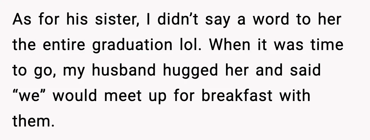 Woman Refuses to Stay at In-Laws’ House After Being Treated Like a Stranger As for his sister, I didn’t say a word to her the entire graduation lol. When it was time to go, my husband hugged her and said “we” would meet...