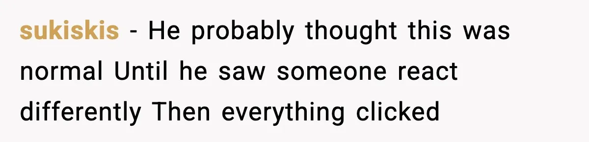 sukiskis - He probably thought this was normal Until he saw someone react differently Then everything clicked