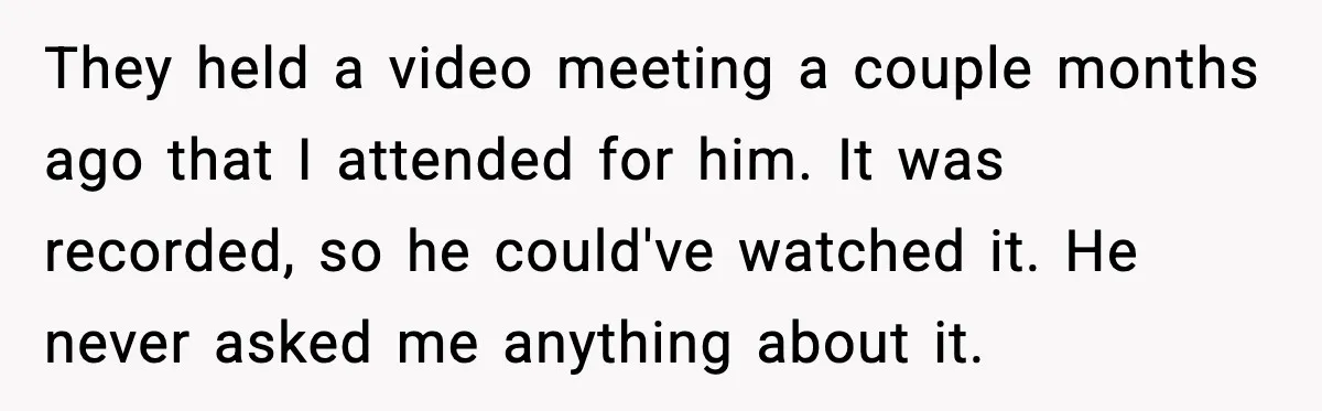Woman Books Doctor Appointment Instead Of Attending Boyfriend’s Meeting They held a video meeting a couple months ago that I attended for him. It was recorded, so he could've watched it. He never asked me anything about it.